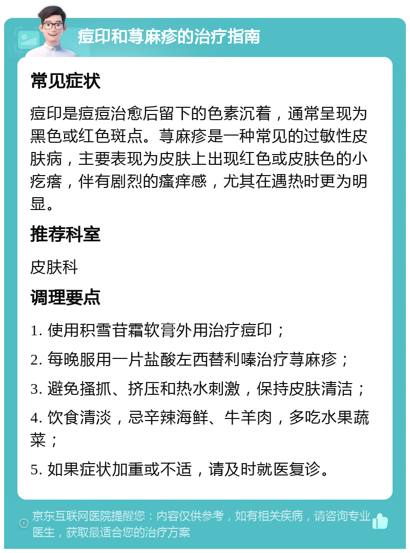 痘印和荨麻疹的治疗指南 常见症状 痘印是痘痘治愈后留下的色素沉着，通常呈现为黑色或红色斑点。荨麻疹是一种常见的过敏性皮肤病，主要表现为皮肤上出现红色或皮肤色的小疙瘩，伴有剧烈的瘙痒感，尤其在遇热时更为明显。 推荐科室 皮肤科 调理要点 1. 使用积雪苷霜软膏外用治疗痘印； 2. 每晚服用一片盐酸左西替利嗪治疗荨麻疹； 3. 避免搔抓、挤压和热水刺激，保持皮肤清洁； 4. 饮食清淡，忌辛辣海鲜、牛羊肉，多吃水果蔬菜； 5. 如果症状加重或不适，请及时就医复诊。