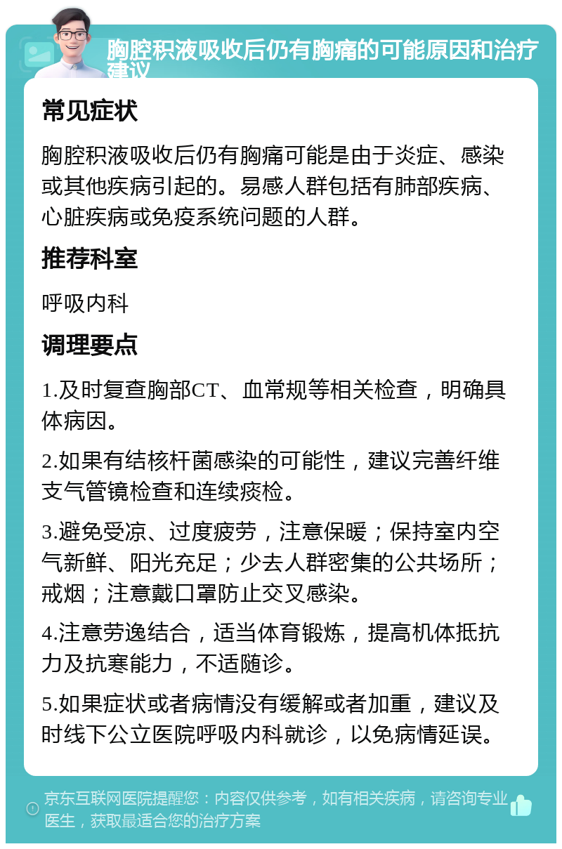 胸腔积液吸收后仍有胸痛的可能原因和治疗建议 常见症状 胸腔积液吸收后仍有胸痛可能是由于炎症、感染或其他疾病引起的。易感人群包括有肺部疾病、心脏疾病或免疫系统问题的人群。 推荐科室 呼吸内科 调理要点 1.及时复查胸部CT、血常规等相关检查，明确具体病因。 2.如果有结核杆菌感染的可能性，建议完善纤维支气管镜检查和连续痰检。 3.避免受凉、过度疲劳，注意保暖；保持室内空气新鲜、阳光充足；少去人群密集的公共场所；戒烟；注意戴口罩防止交叉感染。 4.注意劳逸结合，适当体育锻炼，提高机体抵抗力及抗寒能力，不适随诊。 5.如果症状或者病情没有缓解或者加重，建议及时线下公立医院呼吸内科就诊，以免病情延误。