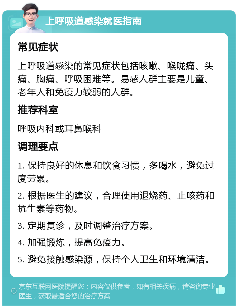 上呼吸道感染就医指南 常见症状 上呼吸道感染的常见症状包括咳嗽、喉咙痛、头痛、胸痛、呼吸困难等。易感人群主要是儿童、老年人和免疫力较弱的人群。 推荐科室 呼吸内科或耳鼻喉科 调理要点 1. 保持良好的休息和饮食习惯，多喝水，避免过度劳累。 2. 根据医生的建议，合理使用退烧药、止咳药和抗生素等药物。 3. 定期复诊，及时调整治疗方案。 4. 加强锻炼，提高免疫力。 5. 避免接触感染源，保持个人卫生和环境清洁。