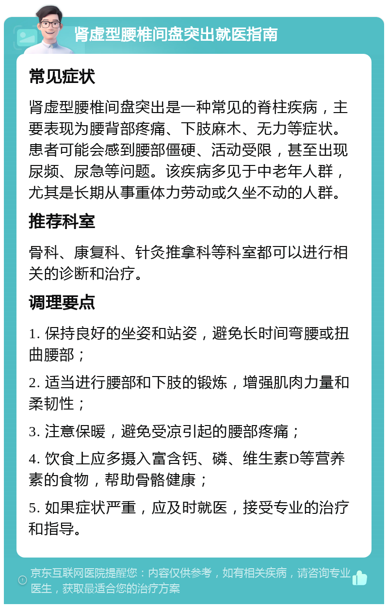 肾虚型腰椎间盘突出就医指南 常见症状 肾虚型腰椎间盘突出是一种常见的脊柱疾病，主要表现为腰背部疼痛、下肢麻木、无力等症状。患者可能会感到腰部僵硬、活动受限，甚至出现尿频、尿急等问题。该疾病多见于中老年人群，尤其是长期从事重体力劳动或久坐不动的人群。 推荐科室 骨科、康复科、针灸推拿科等科室都可以进行相关的诊断和治疗。 调理要点 1. 保持良好的坐姿和站姿，避免长时间弯腰或扭曲腰部； 2. 适当进行腰部和下肢的锻炼，增强肌肉力量和柔韧性； 3. 注意保暖，避免受凉引起的腰部疼痛； 4. 饮食上应多摄入富含钙、磷、维生素D等营养素的食物，帮助骨骼健康； 5. 如果症状严重，应及时就医，接受专业的治疗和指导。