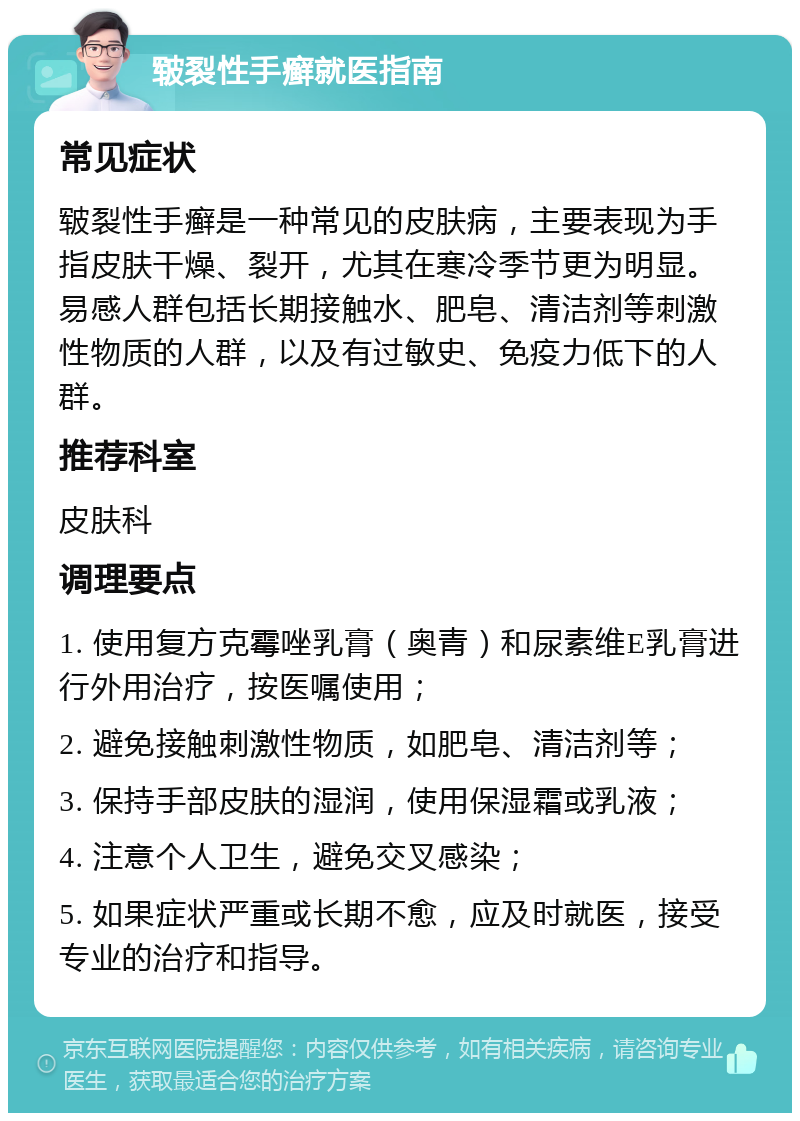 皲裂性手癣就医指南 常见症状 皲裂性手癣是一种常见的皮肤病，主要表现为手指皮肤干燥、裂开，尤其在寒冷季节更为明显。易感人群包括长期接触水、肥皂、清洁剂等刺激性物质的人群，以及有过敏史、免疫力低下的人群。 推荐科室 皮肤科 调理要点 1. 使用复方克霉唑乳膏（奥青）和尿素维E乳膏进行外用治疗，按医嘱使用； 2. 避免接触刺激性物质，如肥皂、清洁剂等； 3. 保持手部皮肤的湿润，使用保湿霜或乳液； 4. 注意个人卫生，避免交叉感染； 5. 如果症状严重或长期不愈，应及时就医，接受专业的治疗和指导。