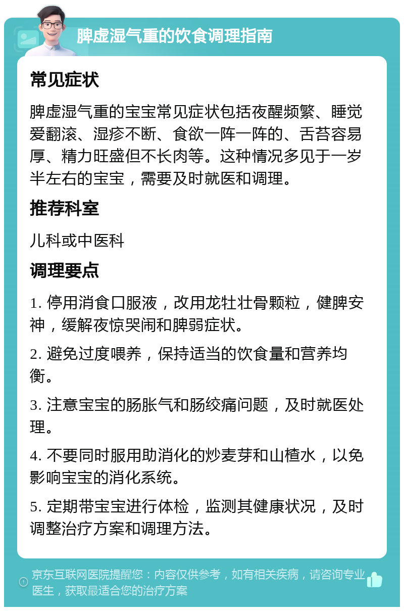 脾虚湿气重的饮食调理指南 常见症状 脾虚湿气重的宝宝常见症状包括夜醒频繁、睡觉爱翻滚、湿疹不断、食欲一阵一阵的、舌苔容易厚、精力旺盛但不长肉等。这种情况多见于一岁半左右的宝宝，需要及时就医和调理。 推荐科室 儿科或中医科 调理要点 1. 停用消食口服液，改用龙牡壮骨颗粒，健脾安神，缓解夜惊哭闹和脾弱症状。 2. 避免过度喂养，保持适当的饮食量和营养均衡。 3. 注意宝宝的肠胀气和肠绞痛问题，及时就医处理。 4. 不要同时服用助消化的炒麦芽和山楂水，以免影响宝宝的消化系统。 5. 定期带宝宝进行体检，监测其健康状况，及时调整治疗方案和调理方法。