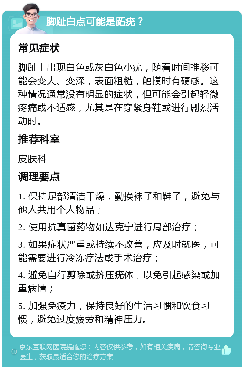 脚趾白点可能是跖疣？ 常见症状 脚趾上出现白色或灰白色小疣，随着时间推移可能会变大、变深，表面粗糙，触摸时有硬感。这种情况通常没有明显的症状，但可能会引起轻微疼痛或不适感，尤其是在穿紧身鞋或进行剧烈活动时。 推荐科室 皮肤科 调理要点 1. 保持足部清洁干燥，勤换袜子和鞋子，避免与他人共用个人物品； 2. 使用抗真菌药物如达克宁进行局部治疗； 3. 如果症状严重或持续不改善，应及时就医，可能需要进行冷冻疗法或手术治疗； 4. 避免自行剪除或挤压疣体，以免引起感染或加重病情； 5. 加强免疫力，保持良好的生活习惯和饮食习惯，避免过度疲劳和精神压力。