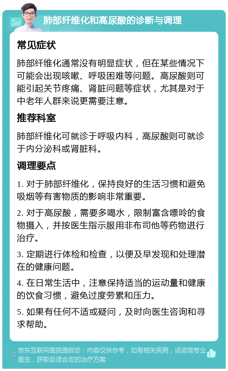 肺部纤维化和高尿酸的诊断与调理 常见症状 肺部纤维化通常没有明显症状，但在某些情况下可能会出现咳嗽、呼吸困难等问题。高尿酸则可能引起关节疼痛、肾脏问题等症状，尤其是对于中老年人群来说更需要注意。 推荐科室 肺部纤维化可就诊于呼吸内科，高尿酸则可就诊于内分泌科或肾脏科。 调理要点 1. 对于肺部纤维化，保持良好的生活习惯和避免吸烟等有害物质的影响非常重要。 2. 对于高尿酸，需要多喝水，限制富含嘌呤的食物摄入，并按医生指示服用非布司他等药物进行治疗。 3. 定期进行体检和检查，以便及早发现和处理潜在的健康问题。 4. 在日常生活中，注意保持适当的运动量和健康的饮食习惯，避免过度劳累和压力。 5. 如果有任何不适或疑问，及时向医生咨询和寻求帮助。