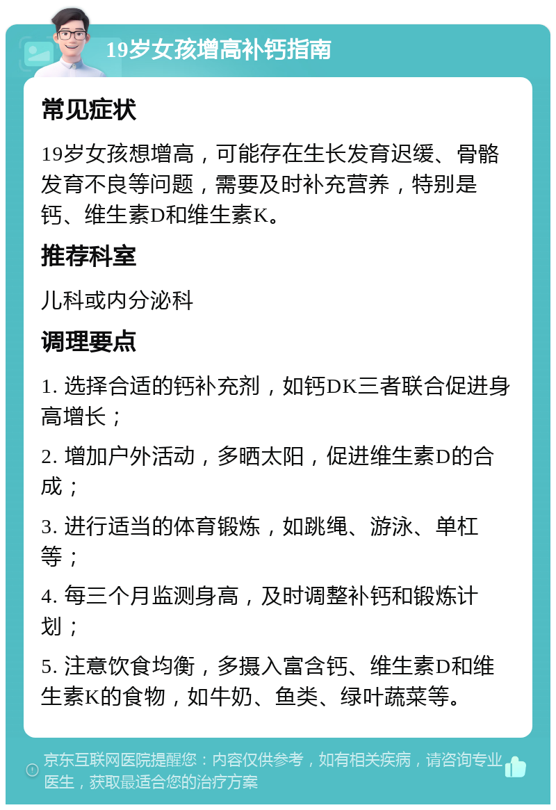 19岁女孩增高补钙指南 常见症状 19岁女孩想增高，可能存在生长发育迟缓、骨骼发育不良等问题，需要及时补充营养，特别是钙、维生素D和维生素K。 推荐科室 儿科或内分泌科 调理要点 1. 选择合适的钙补充剂，如钙DK三者联合促进身高增长； 2. 增加户外活动，多晒太阳，促进维生素D的合成； 3. 进行适当的体育锻炼，如跳绳、游泳、单杠等； 4. 每三个月监测身高，及时调整补钙和锻炼计划； 5. 注意饮食均衡，多摄入富含钙、维生素D和维生素K的食物，如牛奶、鱼类、绿叶蔬菜等。