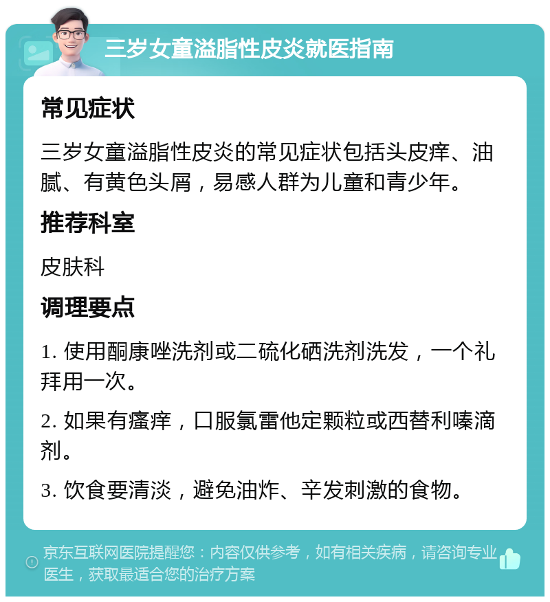 三岁女童溢脂性皮炎就医指南 常见症状 三岁女童溢脂性皮炎的常见症状包括头皮痒、油腻、有黄色头屑，易感人群为儿童和青少年。 推荐科室 皮肤科 调理要点 1. 使用酮康唑洗剂或二硫化硒洗剂洗发，一个礼拜用一次。 2. 如果有瘙痒，口服氯雷他定颗粒或西替利嗪滴剂。 3. 饮食要清淡，避免油炸、辛发刺激的食物。