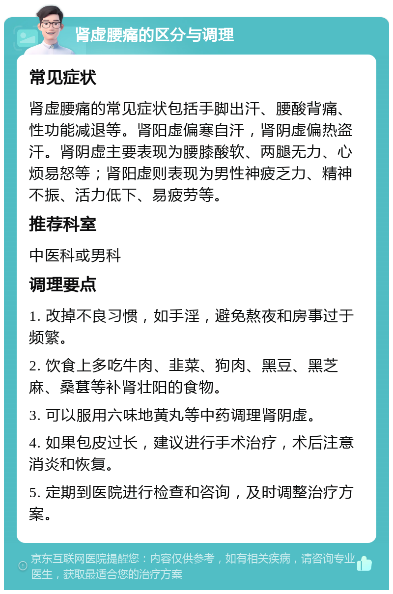 肾虚腰痛的区分与调理 常见症状 肾虚腰痛的常见症状包括手脚出汗、腰酸背痛、性功能减退等。肾阳虚偏寒自汗，肾阴虚偏热盗汗。肾阴虚主要表现为腰膝酸软、两腿无力、心烦易怒等；肾阳虚则表现为男性神疲乏力、精神不振、活力低下、易疲劳等。 推荐科室 中医科或男科 调理要点 1. 改掉不良习惯，如手淫，避免熬夜和房事过于频繁。 2. 饮食上多吃牛肉、韭菜、狗肉、黑豆、黑芝麻、桑葚等补肾壮阳的食物。 3. 可以服用六味地黄丸等中药调理肾阴虚。 4. 如果包皮过长，建议进行手术治疗，术后注意消炎和恢复。 5. 定期到医院进行检查和咨询，及时调整治疗方案。