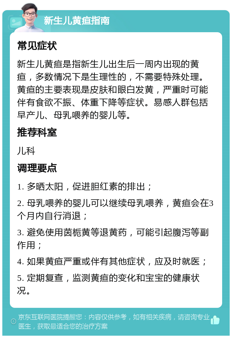 新生儿黄疸指南 常见症状 新生儿黄疸是指新生儿出生后一周内出现的黄疸，多数情况下是生理性的，不需要特殊处理。黄疸的主要表现是皮肤和眼白发黄，严重时可能伴有食欲不振、体重下降等症状。易感人群包括早产儿、母乳喂养的婴儿等。 推荐科室 儿科 调理要点 1. 多晒太阳，促进胆红素的排出； 2. 母乳喂养的婴儿可以继续母乳喂养，黄疸会在3个月内自行消退； 3. 避免使用茵栀黄等退黄药，可能引起腹泻等副作用； 4. 如果黄疸严重或伴有其他症状，应及时就医； 5. 定期复查，监测黄疸的变化和宝宝的健康状况。