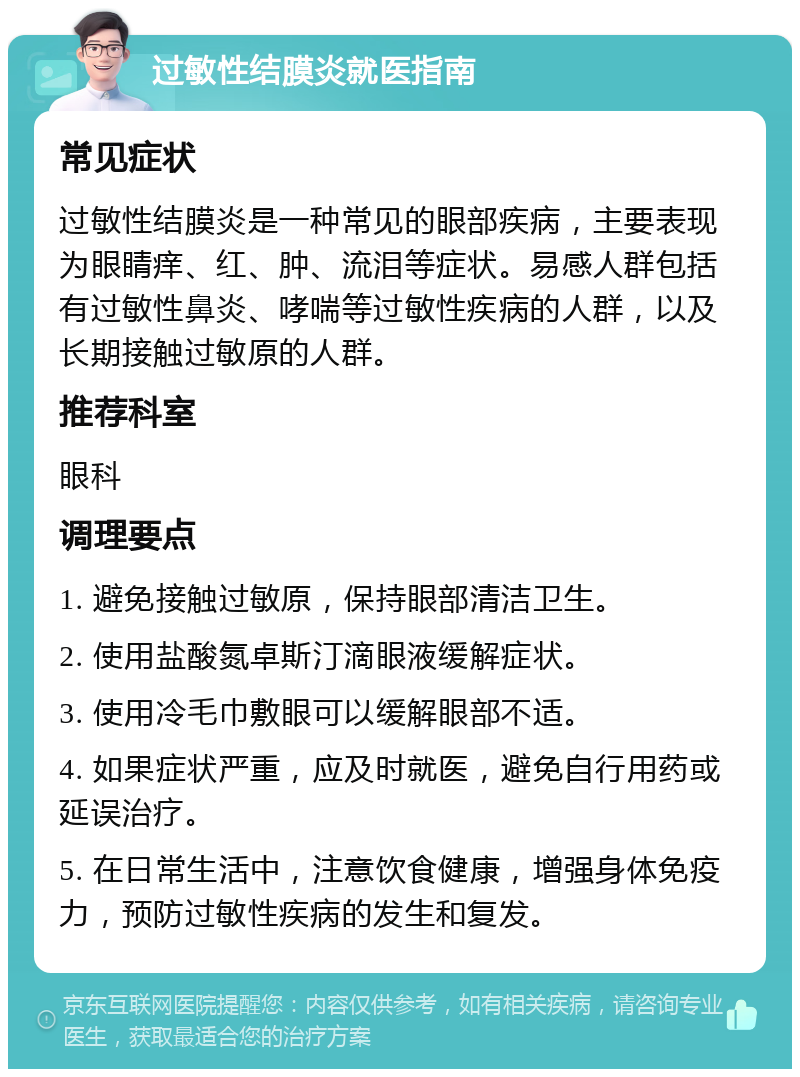 过敏性结膜炎就医指南 常见症状 过敏性结膜炎是一种常见的眼部疾病，主要表现为眼睛痒、红、肿、流泪等症状。易感人群包括有过敏性鼻炎、哮喘等过敏性疾病的人群，以及长期接触过敏原的人群。 推荐科室 眼科 调理要点 1. 避免接触过敏原，保持眼部清洁卫生。 2. 使用盐酸氮卓斯汀滴眼液缓解症状。 3. 使用冷毛巾敷眼可以缓解眼部不适。 4. 如果症状严重，应及时就医，避免自行用药或延误治疗。 5. 在日常生活中，注意饮食健康，增强身体免疫力，预防过敏性疾病的发生和复发。