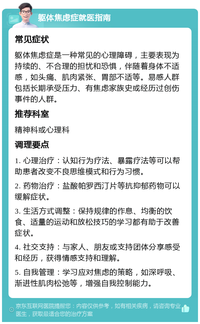 躯体焦虑症就医指南 常见症状 躯体焦虑症是一种常见的心理障碍，主要表现为持续的、不合理的担忧和恐惧，伴随着身体不适感，如头痛、肌肉紧张、胃部不适等。易感人群包括长期承受压力、有焦虑家族史或经历过创伤事件的人群。 推荐科室 精神科或心理科 调理要点 1. 心理治疗：认知行为疗法、暴露疗法等可以帮助患者改变不良思维模式和行为习惯。 2. 药物治疗：盐酸帕罗西汀片等抗抑郁药物可以缓解症状。 3. 生活方式调整：保持规律的作息、均衡的饮食、适量的运动和放松技巧的学习都有助于改善症状。 4. 社交支持：与家人、朋友或支持团体分享感受和经历，获得情感支持和理解。 5. 自我管理：学习应对焦虑的策略，如深呼吸、渐进性肌肉松弛等，增强自我控制能力。