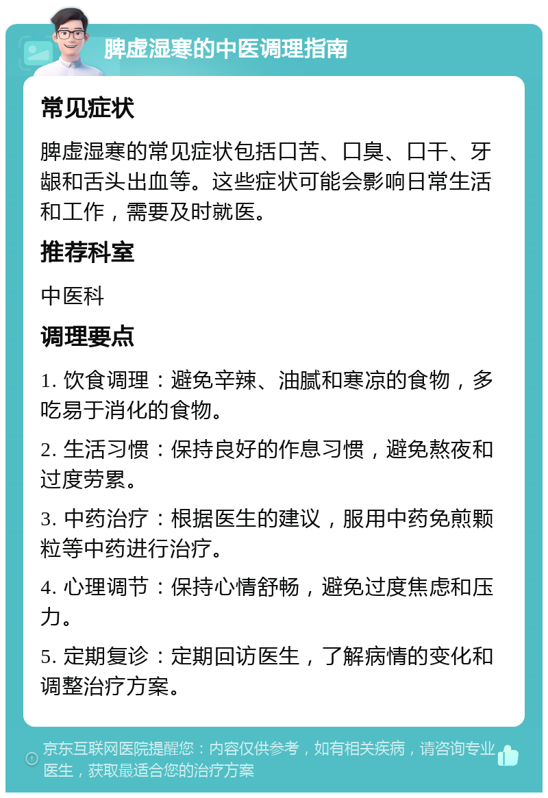 脾虚湿寒的中医调理指南 常见症状 脾虚湿寒的常见症状包括口苦、口臭、口干、牙龈和舌头出血等。这些症状可能会影响日常生活和工作，需要及时就医。 推荐科室 中医科 调理要点 1. 饮食调理：避免辛辣、油腻和寒凉的食物，多吃易于消化的食物。 2. 生活习惯：保持良好的作息习惯，避免熬夜和过度劳累。 3. 中药治疗：根据医生的建议，服用中药免煎颗粒等中药进行治疗。 4. 心理调节：保持心情舒畅，避免过度焦虑和压力。 5. 定期复诊：定期回访医生，了解病情的变化和调整治疗方案。