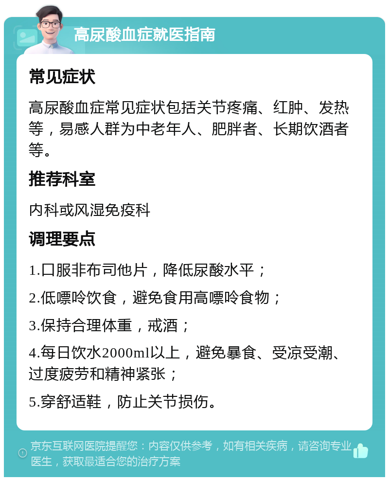 高尿酸血症就医指南 常见症状 高尿酸血症常见症状包括关节疼痛、红肿、发热等，易感人群为中老年人、肥胖者、长期饮酒者等。 推荐科室 内科或风湿免疫科 调理要点 1.口服非布司他片，降低尿酸水平； 2.低嘌呤饮食，避免食用高嘌呤食物； 3.保持合理体重，戒酒； 4.每日饮水2000ml以上，避免暴食、受凉受潮、过度疲劳和精神紧张； 5.穿舒适鞋，防止关节损伤。