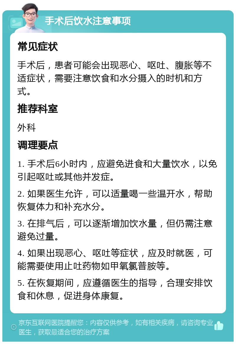 手术后饮水注意事项 常见症状 手术后，患者可能会出现恶心、呕吐、腹胀等不适症状，需要注意饮食和水分摄入的时机和方式。 推荐科室 外科 调理要点 1. 手术后6小时内，应避免进食和大量饮水，以免引起呕吐或其他并发症。 2. 如果医生允许，可以适量喝一些温开水，帮助恢复体力和补充水分。 3. 在排气后，可以逐渐增加饮水量，但仍需注意避免过量。 4. 如果出现恶心、呕吐等症状，应及时就医，可能需要使用止吐药物如甲氧氯普胺等。 5. 在恢复期间，应遵循医生的指导，合理安排饮食和休息，促进身体康复。