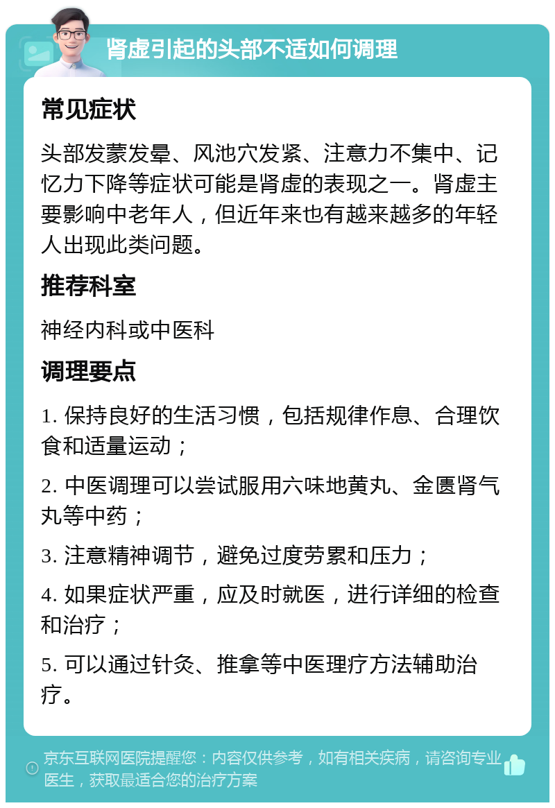 肾虚引起的头部不适如何调理 常见症状 头部发蒙发晕、风池穴发紧、注意力不集中、记忆力下降等症状可能是肾虚的表现之一。肾虚主要影响中老年人，但近年来也有越来越多的年轻人出现此类问题。 推荐科室 神经内科或中医科 调理要点 1. 保持良好的生活习惯，包括规律作息、合理饮食和适量运动； 2. 中医调理可以尝试服用六味地黄丸、金匮肾气丸等中药； 3. 注意精神调节，避免过度劳累和压力； 4. 如果症状严重，应及时就医，进行详细的检查和治疗； 5. 可以通过针灸、推拿等中医理疗方法辅助治疗。