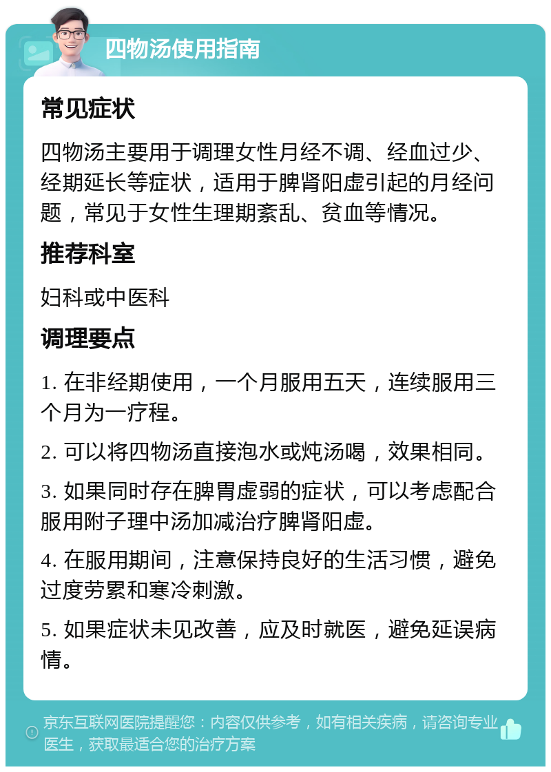 四物汤使用指南 常见症状 四物汤主要用于调理女性月经不调、经血过少、经期延长等症状，适用于脾肾阳虚引起的月经问题，常见于女性生理期紊乱、贫血等情况。 推荐科室 妇科或中医科 调理要点 1. 在非经期使用，一个月服用五天，连续服用三个月为一疗程。 2. 可以将四物汤直接泡水或炖汤喝，效果相同。 3. 如果同时存在脾胃虚弱的症状，可以考虑配合服用附子理中汤加减治疗脾肾阳虚。 4. 在服用期间，注意保持良好的生活习惯，避免过度劳累和寒冷刺激。 5. 如果症状未见改善，应及时就医，避免延误病情。