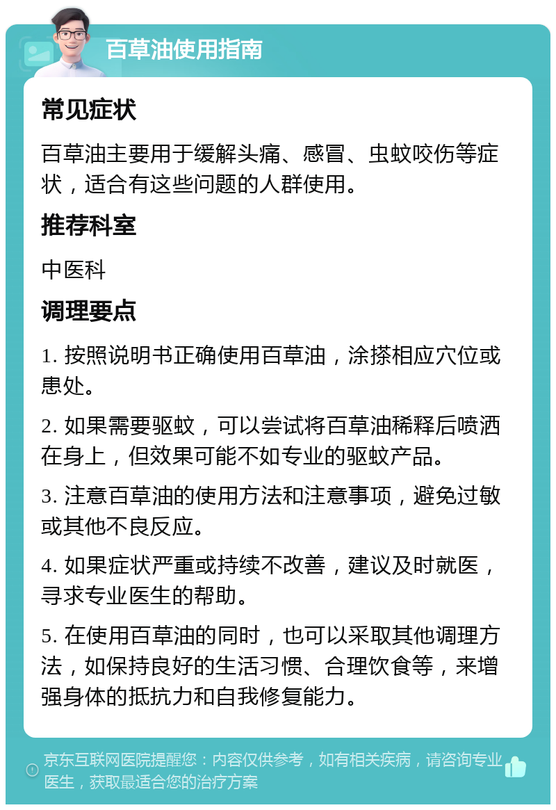 百草油使用指南 常见症状 百草油主要用于缓解头痛、感冒、虫蚊咬伤等症状，适合有这些问题的人群使用。 推荐科室 中医科 调理要点 1. 按照说明书正确使用百草油，涂搽相应穴位或患处。 2. 如果需要驱蚊，可以尝试将百草油稀释后喷洒在身上，但效果可能不如专业的驱蚊产品。 3. 注意百草油的使用方法和注意事项，避免过敏或其他不良反应。 4. 如果症状严重或持续不改善，建议及时就医，寻求专业医生的帮助。 5. 在使用百草油的同时，也可以采取其他调理方法，如保持良好的生活习惯、合理饮食等，来增强身体的抵抗力和自我修复能力。