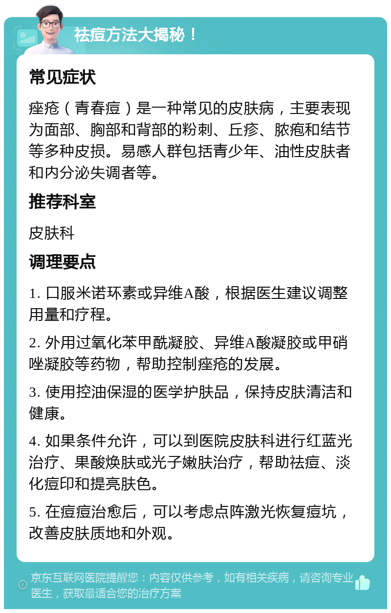 祛痘方法大揭秘！ 常见症状 痤疮（青春痘）是一种常见的皮肤病，主要表现为面部、胸部和背部的粉刺、丘疹、脓疱和结节等多种皮损。易感人群包括青少年、油性皮肤者和内分泌失调者等。 推荐科室 皮肤科 调理要点 1. 口服米诺环素或异维A酸，根据医生建议调整用量和疗程。 2. 外用过氧化苯甲酰凝胶、异维A酸凝胶或甲硝唑凝胶等药物，帮助控制痤疮的发展。 3. 使用控油保湿的医学护肤品，保持皮肤清洁和健康。 4. 如果条件允许，可以到医院皮肤科进行红蓝光治疗、果酸焕肤或光子嫩肤治疗，帮助祛痘、淡化痘印和提亮肤色。 5. 在痘痘治愈后，可以考虑点阵激光恢复痘坑，改善皮肤质地和外观。