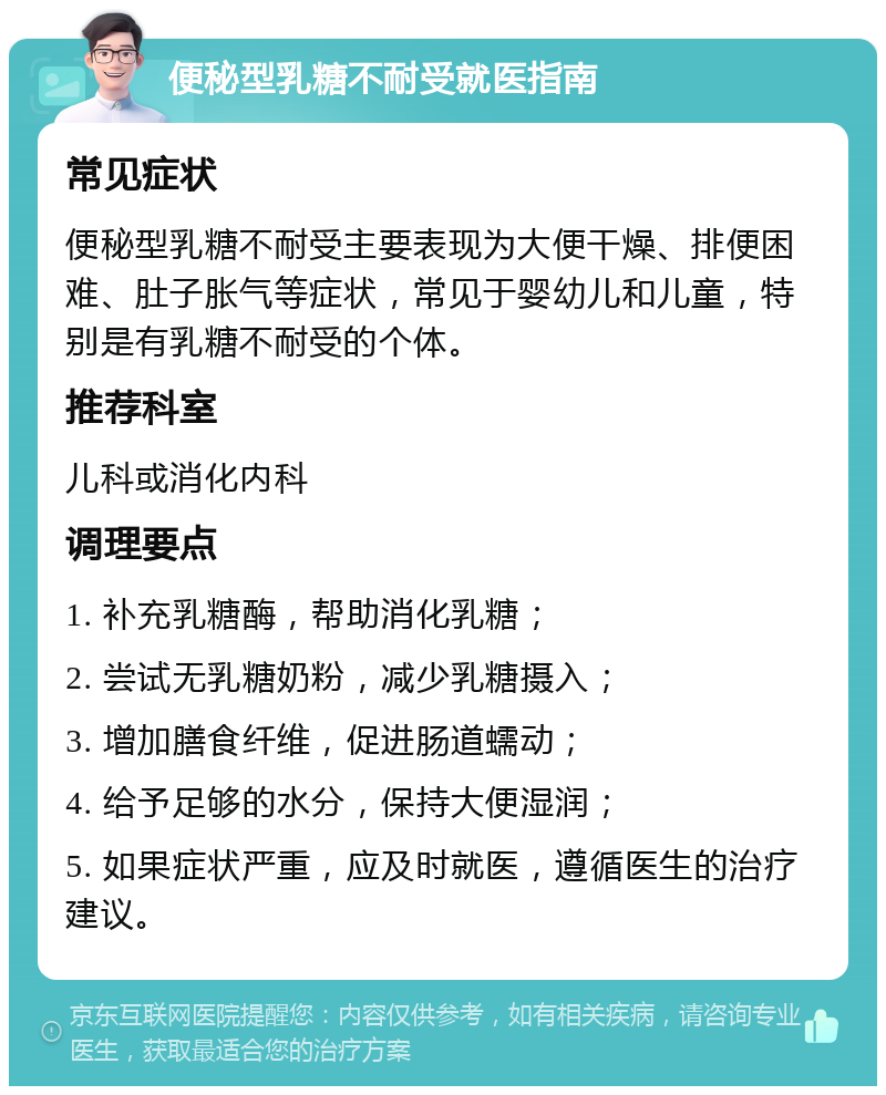 便秘型乳糖不耐受就医指南 常见症状 便秘型乳糖不耐受主要表现为大便干燥、排便困难、肚子胀气等症状，常见于婴幼儿和儿童，特别是有乳糖不耐受的个体。 推荐科室 儿科或消化内科 调理要点 1. 补充乳糖酶，帮助消化乳糖； 2. 尝试无乳糖奶粉，减少乳糖摄入； 3. 增加膳食纤维，促进肠道蠕动； 4. 给予足够的水分，保持大便湿润； 5. 如果症状严重，应及时就医，遵循医生的治疗建议。