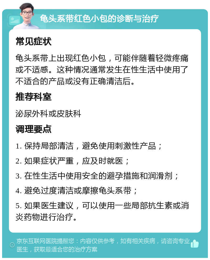 龟头系带红色小包的诊断与治疗 常见症状 龟头系带上出现红色小包，可能伴随着轻微疼痛或不适感。这种情况通常发生在性生活中使用了不适合的产品或没有正确清洁后。 推荐科室 泌尿外科或皮肤科 调理要点 1. 保持局部清洁，避免使用刺激性产品； 2. 如果症状严重，应及时就医； 3. 在性生活中使用安全的避孕措施和润滑剂； 4. 避免过度清洁或摩擦龟头系带； 5. 如果医生建议，可以使用一些局部抗生素或消炎药物进行治疗。