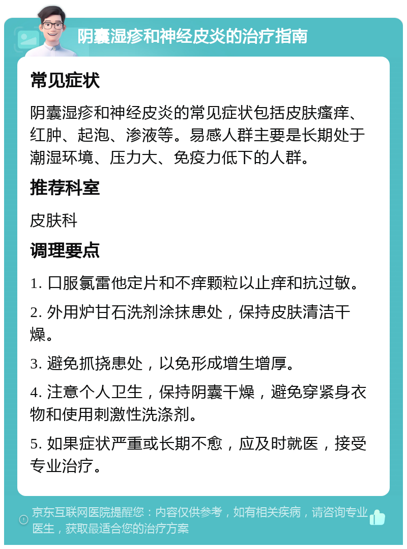 阴囊湿疹和神经皮炎的治疗指南 常见症状 阴囊湿疹和神经皮炎的常见症状包括皮肤瘙痒、红肿、起泡、渗液等。易感人群主要是长期处于潮湿环境、压力大、免疫力低下的人群。 推荐科室 皮肤科 调理要点 1. 口服氯雷他定片和不痒颗粒以止痒和抗过敏。 2. 外用炉甘石洗剂涂抹患处，保持皮肤清洁干燥。 3. 避免抓挠患处，以免形成增生增厚。 4. 注意个人卫生，保持阴囊干燥，避免穿紧身衣物和使用刺激性洗涤剂。 5. 如果症状严重或长期不愈，应及时就医，接受专业治疗。