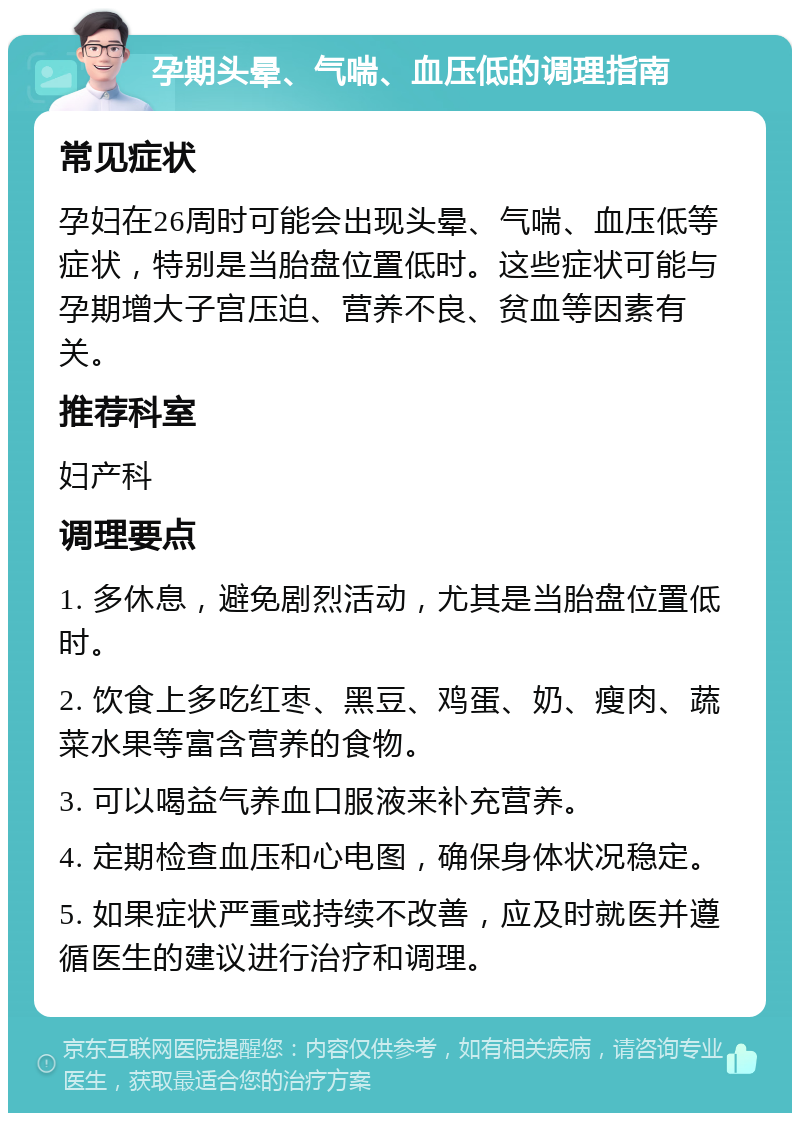 孕期头晕、气喘、血压低的调理指南 常见症状 孕妇在26周时可能会出现头晕、气喘、血压低等症状，特别是当胎盘位置低时。这些症状可能与孕期增大子宫压迫、营养不良、贫血等因素有关。 推荐科室 妇产科 调理要点 1. 多休息，避免剧烈活动，尤其是当胎盘位置低时。 2. 饮食上多吃红枣、黑豆、鸡蛋、奶、瘦肉、蔬菜水果等富含营养的食物。 3. 可以喝益气养血口服液来补充营养。 4. 定期检查血压和心电图，确保身体状况稳定。 5. 如果症状严重或持续不改善，应及时就医并遵循医生的建议进行治疗和调理。