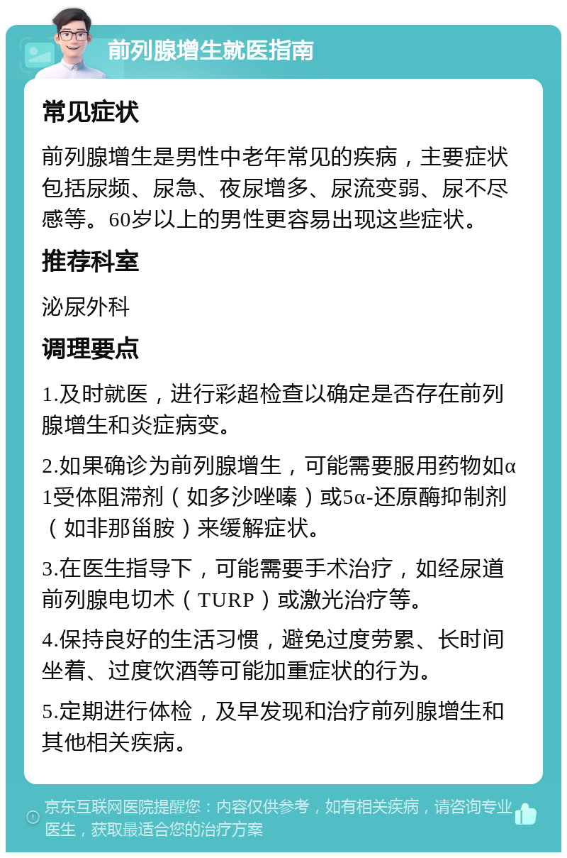 前列腺增生就医指南 常见症状 前列腺增生是男性中老年常见的疾病，主要症状包括尿频、尿急、夜尿增多、尿流变弱、尿不尽感等。60岁以上的男性更容易出现这些症状。 推荐科室 泌尿外科 调理要点 1.及时就医，进行彩超检查以确定是否存在前列腺增生和炎症病变。 2.如果确诊为前列腺增生，可能需要服用药物如α1受体阻滞剂（如多沙唑嗪）或5α-还原酶抑制剂（如非那甾胺）来缓解症状。 3.在医生指导下，可能需要手术治疗，如经尿道前列腺电切术（TURP）或激光治疗等。 4.保持良好的生活习惯，避免过度劳累、长时间坐着、过度饮酒等可能加重症状的行为。 5.定期进行体检，及早发现和治疗前列腺增生和其他相关疾病。