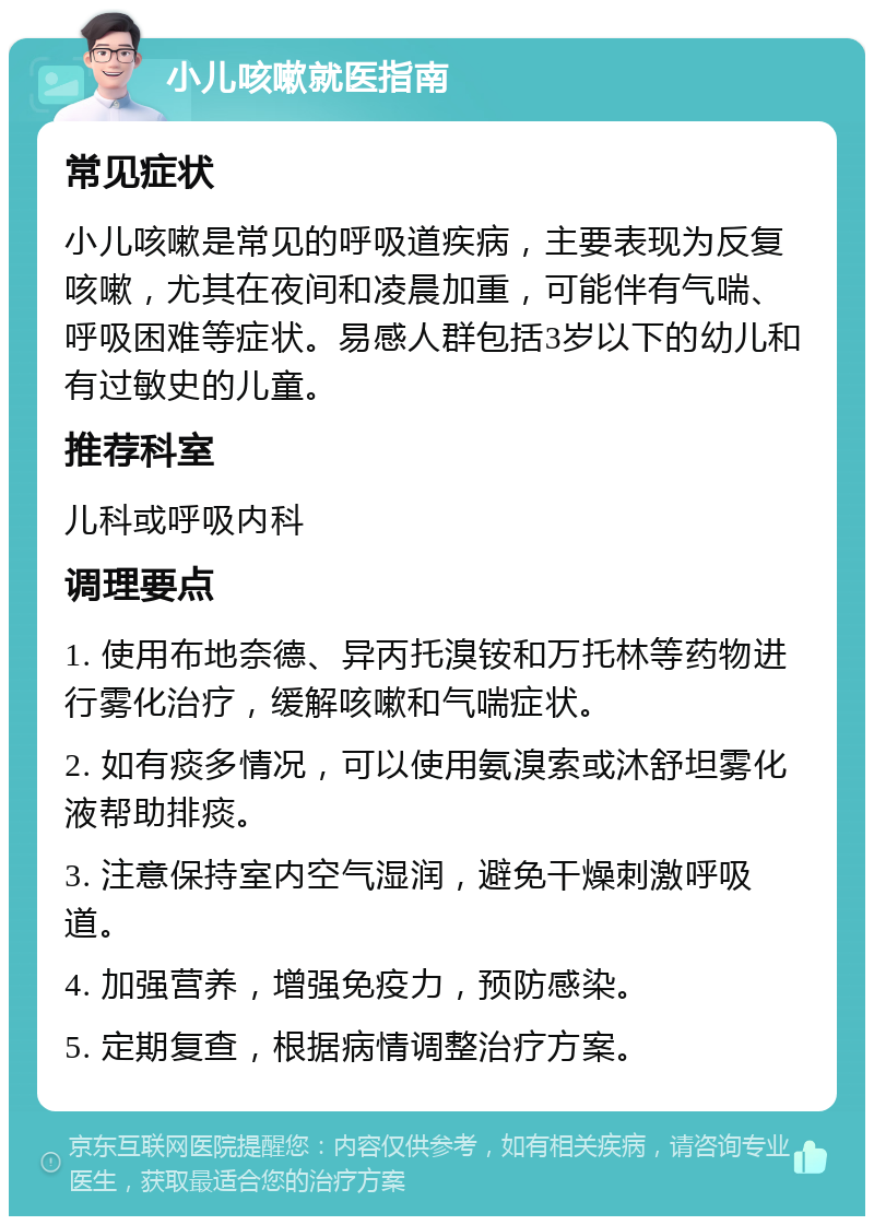 小儿咳嗽就医指南 常见症状 小儿咳嗽是常见的呼吸道疾病，主要表现为反复咳嗽，尤其在夜间和凌晨加重，可能伴有气喘、呼吸困难等症状。易感人群包括3岁以下的幼儿和有过敏史的儿童。 推荐科室 儿科或呼吸内科 调理要点 1. 使用布地奈德、异丙托溴铵和万托林等药物进行雾化治疗，缓解咳嗽和气喘症状。 2. 如有痰多情况，可以使用氨溴索或沐舒坦雾化液帮助排痰。 3. 注意保持室内空气湿润，避免干燥刺激呼吸道。 4. 加强营养，增强免疫力，预防感染。 5. 定期复查，根据病情调整治疗方案。