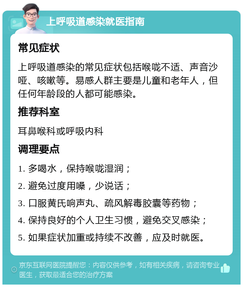 上呼吸道感染就医指南 常见症状 上呼吸道感染的常见症状包括喉咙不适、声音沙哑、咳嗽等。易感人群主要是儿童和老年人，但任何年龄段的人都可能感染。 推荐科室 耳鼻喉科或呼吸内科 调理要点 1. 多喝水，保持喉咙湿润； 2. 避免过度用嗓，少说话； 3. 口服黄氏响声丸、疏风解毒胶囊等药物； 4. 保持良好的个人卫生习惯，避免交叉感染； 5. 如果症状加重或持续不改善，应及时就医。