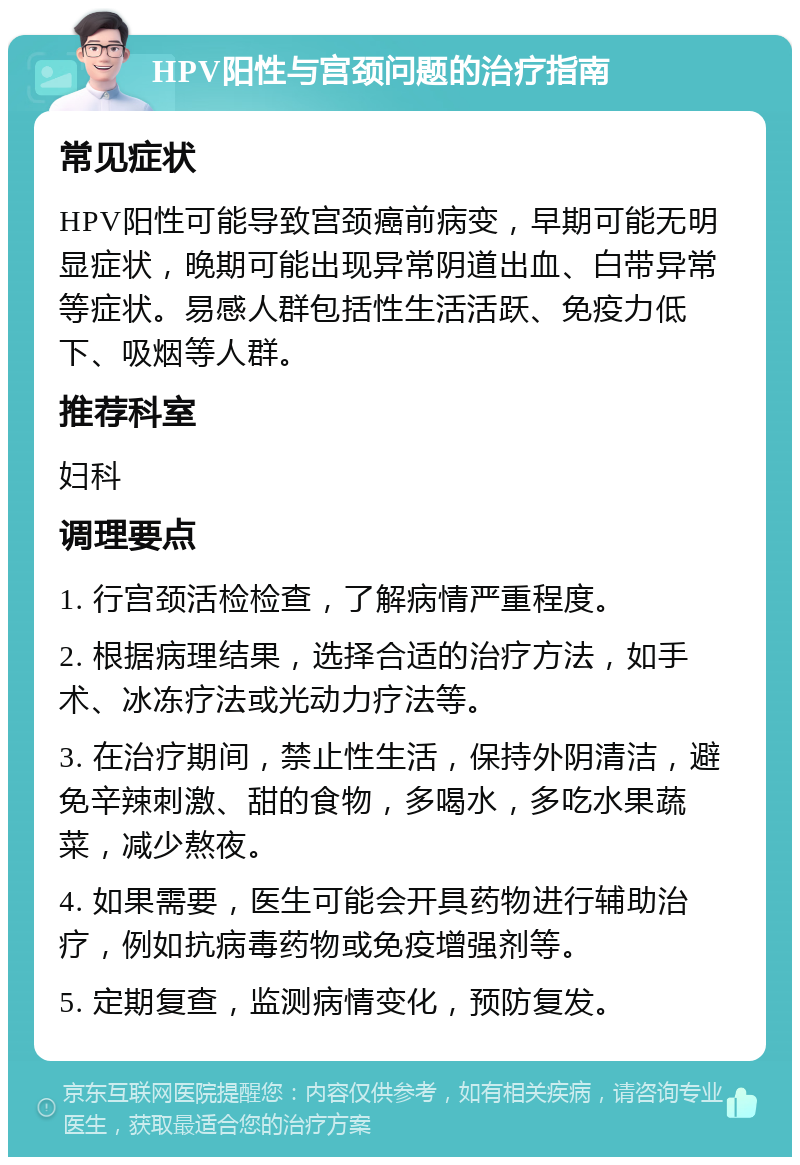 HPV阳性与宫颈问题的治疗指南 常见症状 HPV阳性可能导致宫颈癌前病变，早期可能无明显症状，晚期可能出现异常阴道出血、白带异常等症状。易感人群包括性生活活跃、免疫力低下、吸烟等人群。 推荐科室 妇科 调理要点 1. 行宫颈活检检查，了解病情严重程度。 2. 根据病理结果，选择合适的治疗方法，如手术、冰冻疗法或光动力疗法等。 3. 在治疗期间，禁止性生活，保持外阴清洁，避免辛辣刺激、甜的食物，多喝水，多吃水果蔬菜，减少熬夜。 4. 如果需要，医生可能会开具药物进行辅助治疗，例如抗病毒药物或免疫增强剂等。 5. 定期复查，监测病情变化，预防复发。