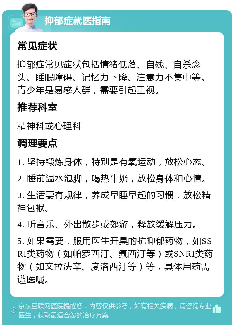 抑郁症就医指南 常见症状 抑郁症常见症状包括情绪低落、自残、自杀念头、睡眠障碍、记忆力下降、注意力不集中等。青少年是易感人群，需要引起重视。 推荐科室 精神科或心理科 调理要点 1. 坚持锻炼身体，特别是有氧运动，放松心态。 2. 睡前温水泡脚，喝热牛奶，放松身体和心情。 3. 生活要有规律，养成早睡早起的习惯，放松精神包袱。 4. 听音乐、外出散步或郊游，释放缓解压力。 5. 如果需要，服用医生开具的抗抑郁药物，如SSRI类药物（如帕罗西汀、氟西汀等）或SNRI类药物（如文拉法辛、度洛西汀等）等，具体用药需遵医嘱。