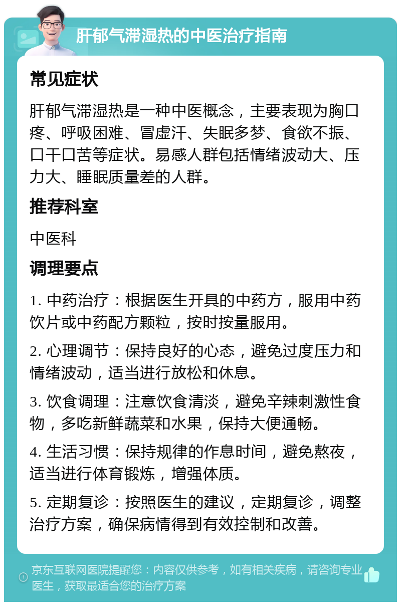 肝郁气滞湿热的中医治疗指南 常见症状 肝郁气滞湿热是一种中医概念，主要表现为胸口疼、呼吸困难、冒虚汗、失眠多梦、食欲不振、口干口苦等症状。易感人群包括情绪波动大、压力大、睡眠质量差的人群。 推荐科室 中医科 调理要点 1. 中药治疗：根据医生开具的中药方，服用中药饮片或中药配方颗粒，按时按量服用。 2. 心理调节：保持良好的心态，避免过度压力和情绪波动，适当进行放松和休息。 3. 饮食调理：注意饮食清淡，避免辛辣刺激性食物，多吃新鲜蔬菜和水果，保持大便通畅。 4. 生活习惯：保持规律的作息时间，避免熬夜，适当进行体育锻炼，增强体质。 5. 定期复诊：按照医生的建议，定期复诊，调整治疗方案，确保病情得到有效控制和改善。