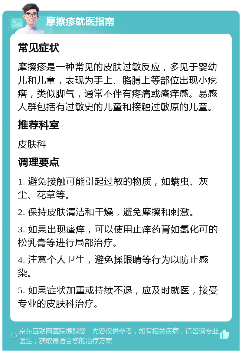 摩擦疹就医指南 常见症状 摩擦疹是一种常见的皮肤过敏反应，多见于婴幼儿和儿童，表现为手上、胳膊上等部位出现小疙瘩，类似脚气，通常不伴有疼痛或瘙痒感。易感人群包括有过敏史的儿童和接触过敏原的儿童。 推荐科室 皮肤科 调理要点 1. 避免接触可能引起过敏的物质，如螨虫、灰尘、花草等。 2. 保持皮肤清洁和干燥，避免摩擦和刺激。 3. 如果出现瘙痒，可以使用止痒药膏如氢化可的松乳膏等进行局部治疗。 4. 注意个人卫生，避免揉眼睛等行为以防止感染。 5. 如果症状加重或持续不退，应及时就医，接受专业的皮肤科治疗。