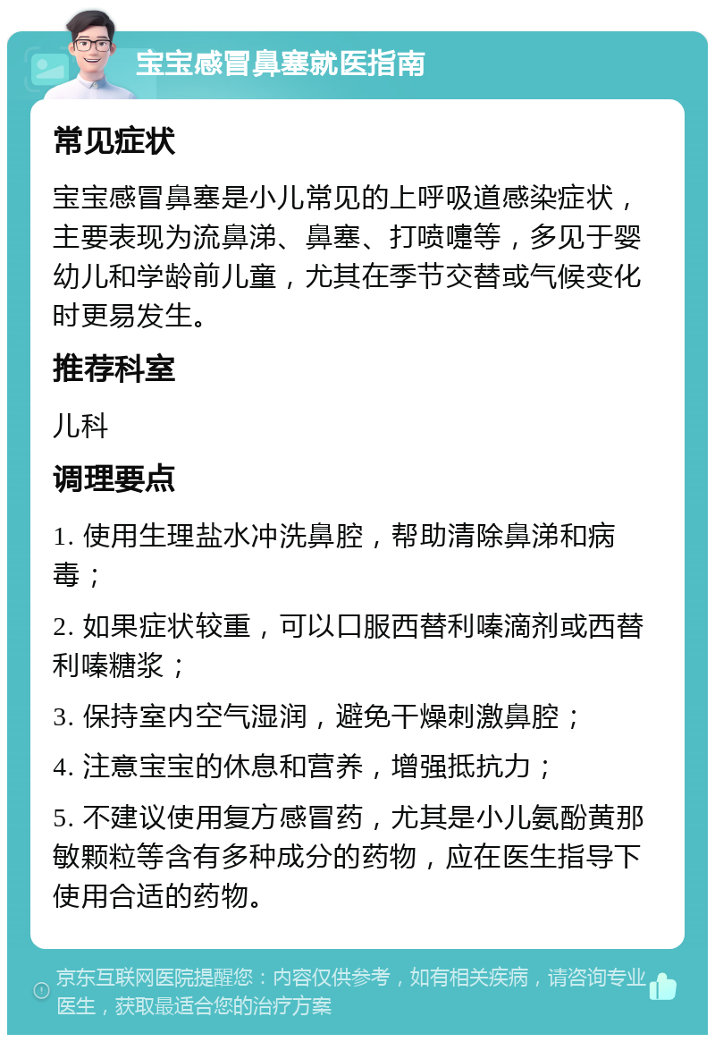 宝宝感冒鼻塞就医指南 常见症状 宝宝感冒鼻塞是小儿常见的上呼吸道感染症状，主要表现为流鼻涕、鼻塞、打喷嚏等，多见于婴幼儿和学龄前儿童，尤其在季节交替或气候变化时更易发生。 推荐科室 儿科 调理要点 1. 使用生理盐水冲洗鼻腔，帮助清除鼻涕和病毒； 2. 如果症状较重，可以口服西替利嗪滴剂或西替利嗪糖浆； 3. 保持室内空气湿润，避免干燥刺激鼻腔； 4. 注意宝宝的休息和营养，增强抵抗力； 5. 不建议使用复方感冒药，尤其是小儿氨酚黄那敏颗粒等含有多种成分的药物，应在医生指导下使用合适的药物。