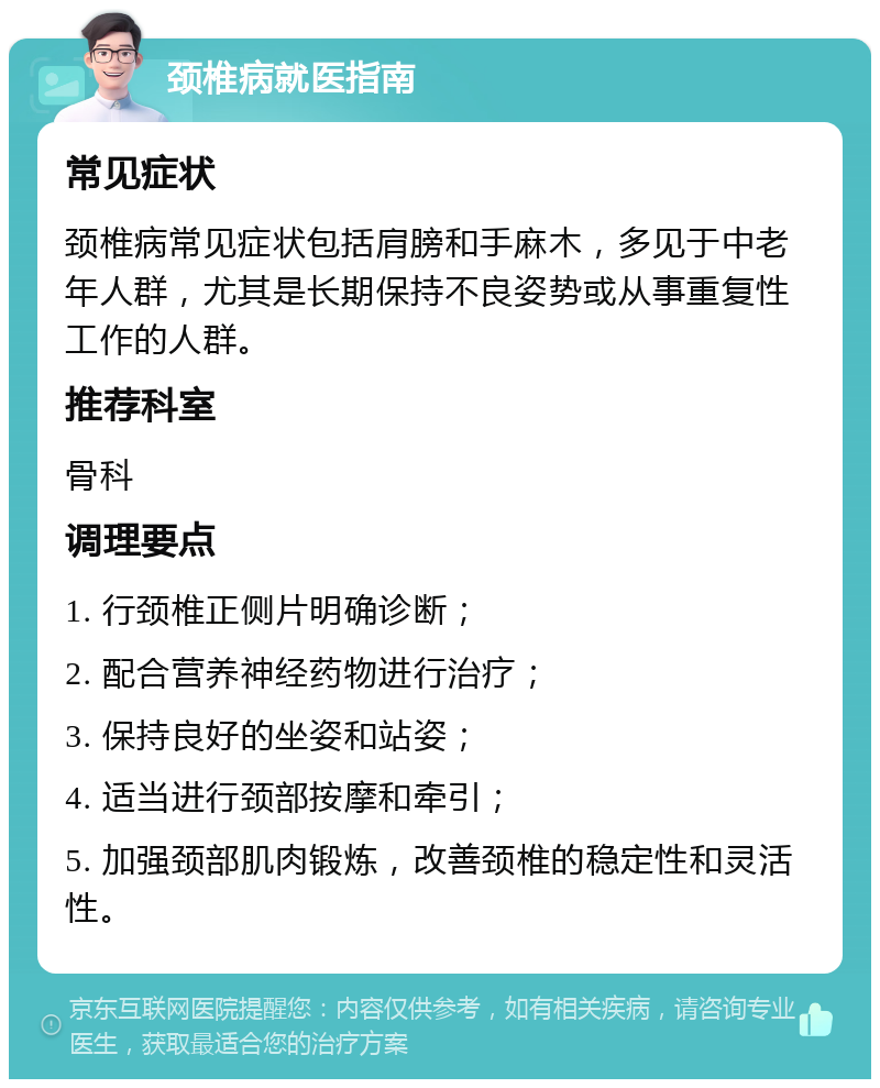 颈椎病就医指南 常见症状 颈椎病常见症状包括肩膀和手麻木，多见于中老年人群，尤其是长期保持不良姿势或从事重复性工作的人群。 推荐科室 骨科 调理要点 1. 行颈椎正侧片明确诊断； 2. 配合营养神经药物进行治疗； 3. 保持良好的坐姿和站姿； 4. 适当进行颈部按摩和牵引； 5. 加强颈部肌肉锻炼，改善颈椎的稳定性和灵活性。