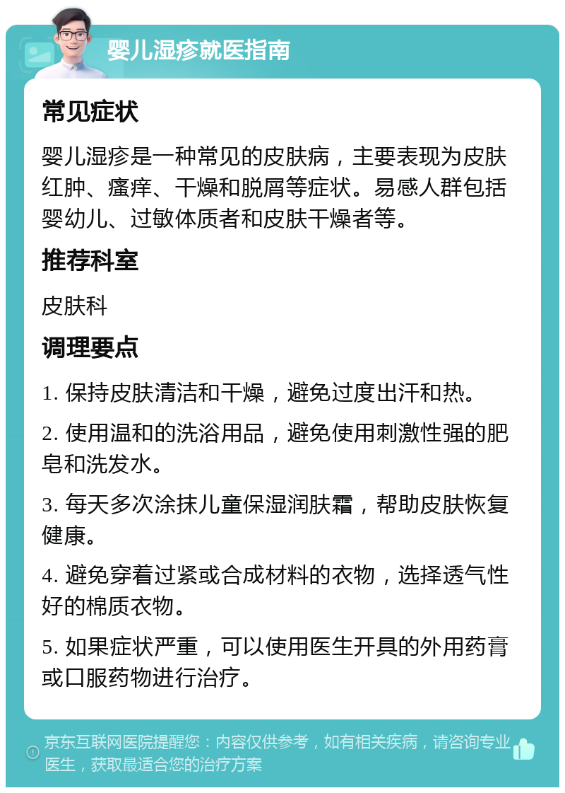 婴儿湿疹就医指南 常见症状 婴儿湿疹是一种常见的皮肤病，主要表现为皮肤红肿、瘙痒、干燥和脱屑等症状。易感人群包括婴幼儿、过敏体质者和皮肤干燥者等。 推荐科室 皮肤科 调理要点 1. 保持皮肤清洁和干燥，避免过度出汗和热。 2. 使用温和的洗浴用品，避免使用刺激性强的肥皂和洗发水。 3. 每天多次涂抹儿童保湿润肤霜，帮助皮肤恢复健康。 4. 避免穿着过紧或合成材料的衣物，选择透气性好的棉质衣物。 5. 如果症状严重，可以使用医生开具的外用药膏或口服药物进行治疗。