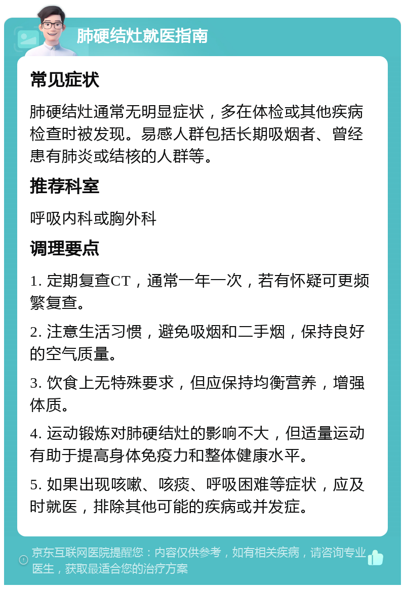 肺硬结灶就医指南 常见症状 肺硬结灶通常无明显症状，多在体检或其他疾病检查时被发现。易感人群包括长期吸烟者、曾经患有肺炎或结核的人群等。 推荐科室 呼吸内科或胸外科 调理要点 1. 定期复查CT，通常一年一次，若有怀疑可更频繁复查。 2. 注意生活习惯，避免吸烟和二手烟，保持良好的空气质量。 3. 饮食上无特殊要求，但应保持均衡营养，增强体质。 4. 运动锻炼对肺硬结灶的影响不大，但适量运动有助于提高身体免疫力和整体健康水平。 5. 如果出现咳嗽、咳痰、呼吸困难等症状，应及时就医，排除其他可能的疾病或并发症。