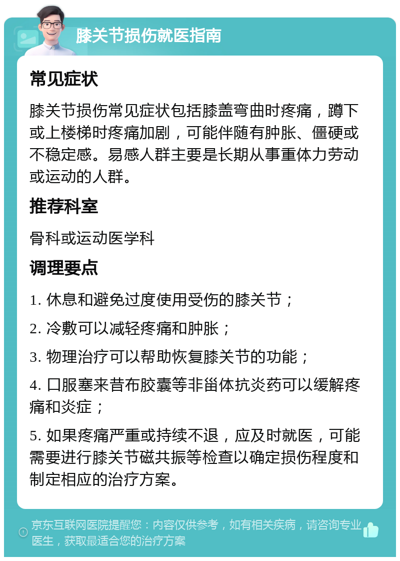 膝关节损伤就医指南 常见症状 膝关节损伤常见症状包括膝盖弯曲时疼痛，蹲下或上楼梯时疼痛加剧，可能伴随有肿胀、僵硬或不稳定感。易感人群主要是长期从事重体力劳动或运动的人群。 推荐科室 骨科或运动医学科 调理要点 1. 休息和避免过度使用受伤的膝关节； 2. 冷敷可以减轻疼痛和肿胀； 3. 物理治疗可以帮助恢复膝关节的功能； 4. 口服塞来昔布胶囊等非甾体抗炎药可以缓解疼痛和炎症； 5. 如果疼痛严重或持续不退，应及时就医，可能需要进行膝关节磁共振等检查以确定损伤程度和制定相应的治疗方案。