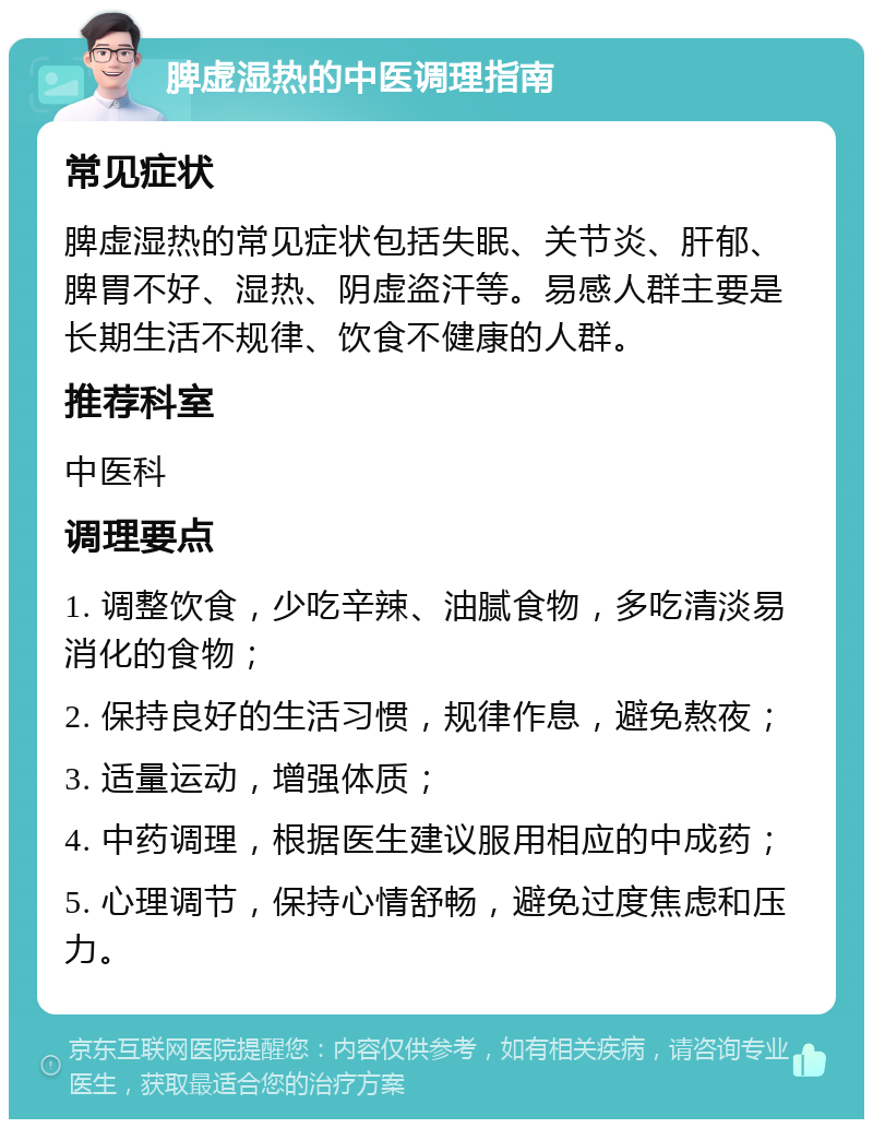 脾虚湿热的中医调理指南 常见症状 脾虚湿热的常见症状包括失眠、关节炎、肝郁、脾胃不好、湿热、阴虚盗汗等。易感人群主要是长期生活不规律、饮食不健康的人群。 推荐科室 中医科 调理要点 1. 调整饮食，少吃辛辣、油腻食物，多吃清淡易消化的食物； 2. 保持良好的生活习惯，规律作息，避免熬夜； 3. 适量运动，增强体质； 4. 中药调理，根据医生建议服用相应的中成药； 5. 心理调节，保持心情舒畅，避免过度焦虑和压力。