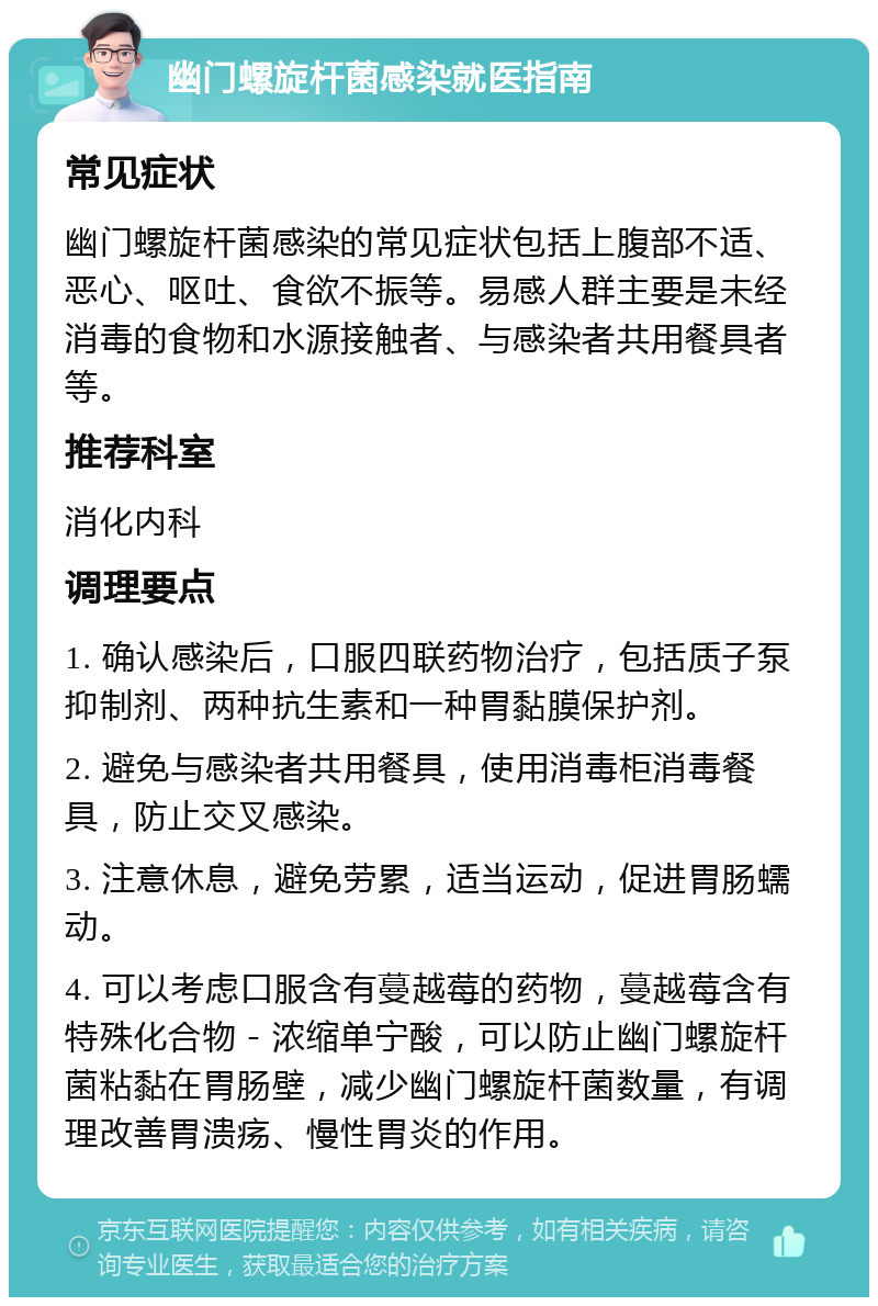 幽门螺旋杆菌感染就医指南 常见症状 幽门螺旋杆菌感染的常见症状包括上腹部不适、恶心、呕吐、食欲不振等。易感人群主要是未经消毒的食物和水源接触者、与感染者共用餐具者等。 推荐科室 消化内科 调理要点 1. 确认感染后，口服四联药物治疗，包括质子泵抑制剂、两种抗生素和一种胃黏膜保护剂。 2. 避免与感染者共用餐具，使用消毒柜消毒餐具，防止交叉感染。 3. 注意休息，避免劳累，适当运动，促进胃肠蠕动。 4. 可以考虑口服含有蔓越莓的药物，蔓越莓含有特殊化合物－浓缩单宁酸，可以防止幽门螺旋杆菌粘黏在胃肠壁，减少幽门螺旋杆菌数量，有调理改善胃溃疡、慢性胃炎的作用。