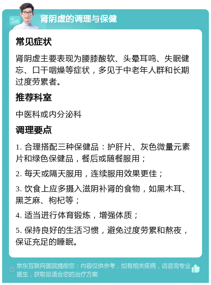 肾阴虚的调理与保健 常见症状 肾阴虚主要表现为腰膝酸软、头晕耳鸣、失眠健忘、口干咽燥等症状，多见于中老年人群和长期过度劳累者。 推荐科室 中医科或内分泌科 调理要点 1. 合理搭配三种保健品：护肝片、灰色微量元素片和绿色保健品，餐后或随餐服用； 2. 每天或隔天服用，连续服用效果更佳； 3. 饮食上应多摄入滋阴补肾的食物，如黑木耳、黑芝麻、枸杞等； 4. 适当进行体育锻炼，增强体质； 5. 保持良好的生活习惯，避免过度劳累和熬夜，保证充足的睡眠。