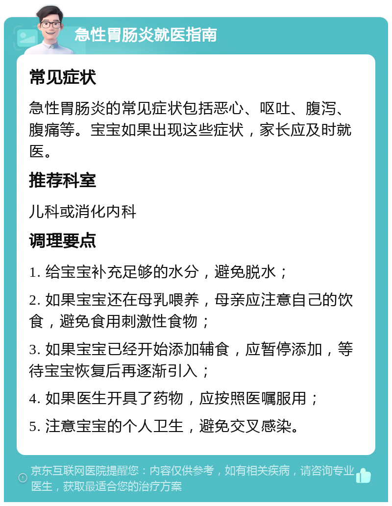 急性胃肠炎就医指南 常见症状 急性胃肠炎的常见症状包括恶心、呕吐、腹泻、腹痛等。宝宝如果出现这些症状，家长应及时就医。 推荐科室 儿科或消化内科 调理要点 1. 给宝宝补充足够的水分，避免脱水； 2. 如果宝宝还在母乳喂养，母亲应注意自己的饮食，避免食用刺激性食物； 3. 如果宝宝已经开始添加辅食，应暂停添加，等待宝宝恢复后再逐渐引入； 4. 如果医生开具了药物，应按照医嘱服用； 5. 注意宝宝的个人卫生，避免交叉感染。