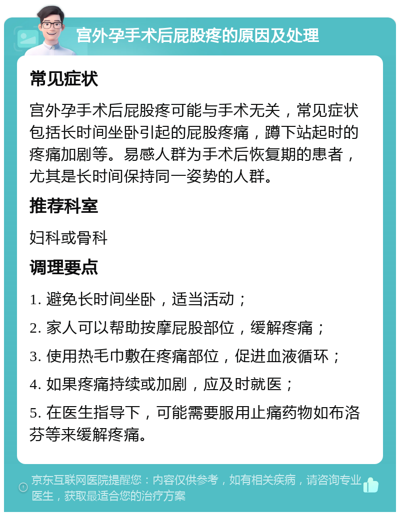 宫外孕手术后屁股疼的原因及处理 常见症状 宫外孕手术后屁股疼可能与手术无关，常见症状包括长时间坐卧引起的屁股疼痛，蹲下站起时的疼痛加剧等。易感人群为手术后恢复期的患者，尤其是长时间保持同一姿势的人群。 推荐科室 妇科或骨科 调理要点 1. 避免长时间坐卧，适当活动； 2. 家人可以帮助按摩屁股部位，缓解疼痛； 3. 使用热毛巾敷在疼痛部位，促进血液循环； 4. 如果疼痛持续或加剧，应及时就医； 5. 在医生指导下，可能需要服用止痛药物如布洛芬等来缓解疼痛。