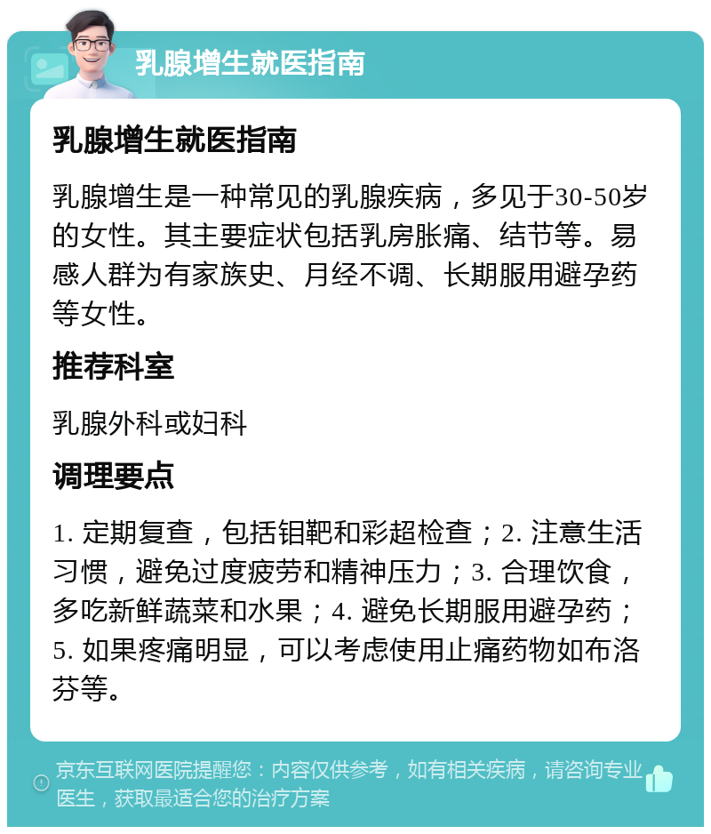 乳腺增生就医指南 乳腺增生就医指南 乳腺增生是一种常见的乳腺疾病，多见于30-50岁的女性。其主要症状包括乳房胀痛、结节等。易感人群为有家族史、月经不调、长期服用避孕药等女性。 推荐科室 乳腺外科或妇科 调理要点 1. 定期复查，包括钼靶和彩超检查；2. 注意生活习惯，避免过度疲劳和精神压力；3. 合理饮食，多吃新鲜蔬菜和水果；4. 避免长期服用避孕药；5. 如果疼痛明显，可以考虑使用止痛药物如布洛芬等。