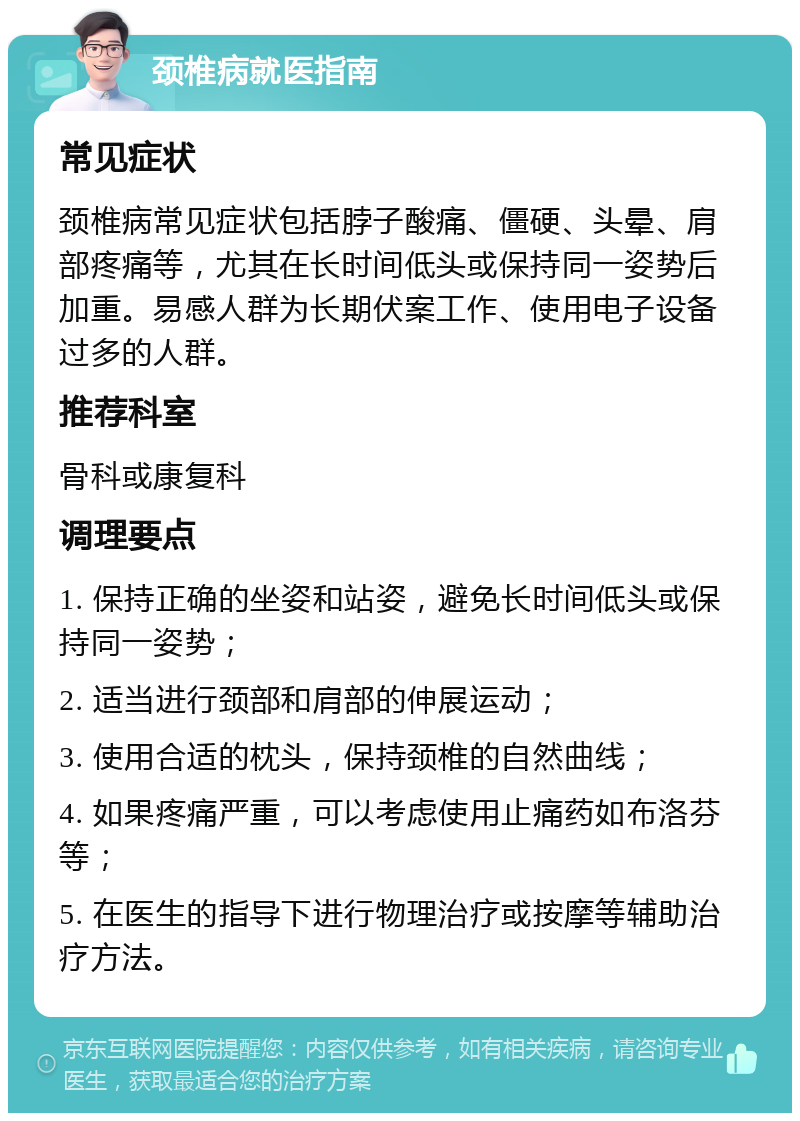 颈椎病就医指南 常见症状 颈椎病常见症状包括脖子酸痛、僵硬、头晕、肩部疼痛等，尤其在长时间低头或保持同一姿势后加重。易感人群为长期伏案工作、使用电子设备过多的人群。 推荐科室 骨科或康复科 调理要点 1. 保持正确的坐姿和站姿，避免长时间低头或保持同一姿势； 2. 适当进行颈部和肩部的伸展运动； 3. 使用合适的枕头，保持颈椎的自然曲线； 4. 如果疼痛严重，可以考虑使用止痛药如布洛芬等； 5. 在医生的指导下进行物理治疗或按摩等辅助治疗方法。