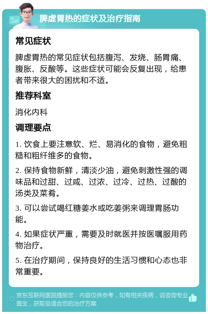 脾虚胃热的症状及治疗指南 常见症状 脾虚胃热的常见症状包括腹泻、发烧、肠胃痛、腹胀、反酸等。这些症状可能会反复出现，给患者带来很大的困扰和不适。 推荐科室 消化内科 调理要点 1. 饮食上要注意软、烂、易消化的食物，避免粗糙和粗纤维多的食物。 2. 保持食物新鲜，清淡少油，避免刺激性强的调味品和过甜、过咸、过浓、过冷、过热、过酸的汤类及菜肴。 3. 可以尝试喝红糖姜水或吃姜粥来调理胃肠功能。 4. 如果症状严重，需要及时就医并按医嘱服用药物治疗。 5. 在治疗期间，保持良好的生活习惯和心态也非常重要。