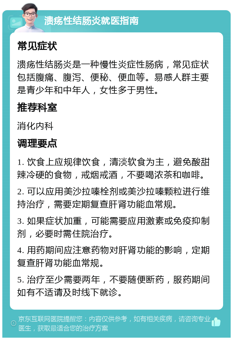 溃疡性结肠炎就医指南 常见症状 溃疡性结肠炎是一种慢性炎症性肠病，常见症状包括腹痛、腹泻、便秘、便血等。易感人群主要是青少年和中年人，女性多于男性。 推荐科室 消化内科 调理要点 1. 饮食上应规律饮食，清淡软食为主，避免酸甜辣冷硬的食物，戒烟戒酒，不要喝浓茶和咖啡。 2. 可以应用美沙拉嗪栓剂或美沙拉嗪颗粒进行维持治疗，需要定期复查肝肾功能血常规。 3. 如果症状加重，可能需要应用激素或免疫抑制剂，必要时需住院治疗。 4. 用药期间应注意药物对肝肾功能的影响，定期复查肝肾功能血常规。 5. 治疗至少需要两年，不要随便断药，服药期间如有不适请及时线下就诊。