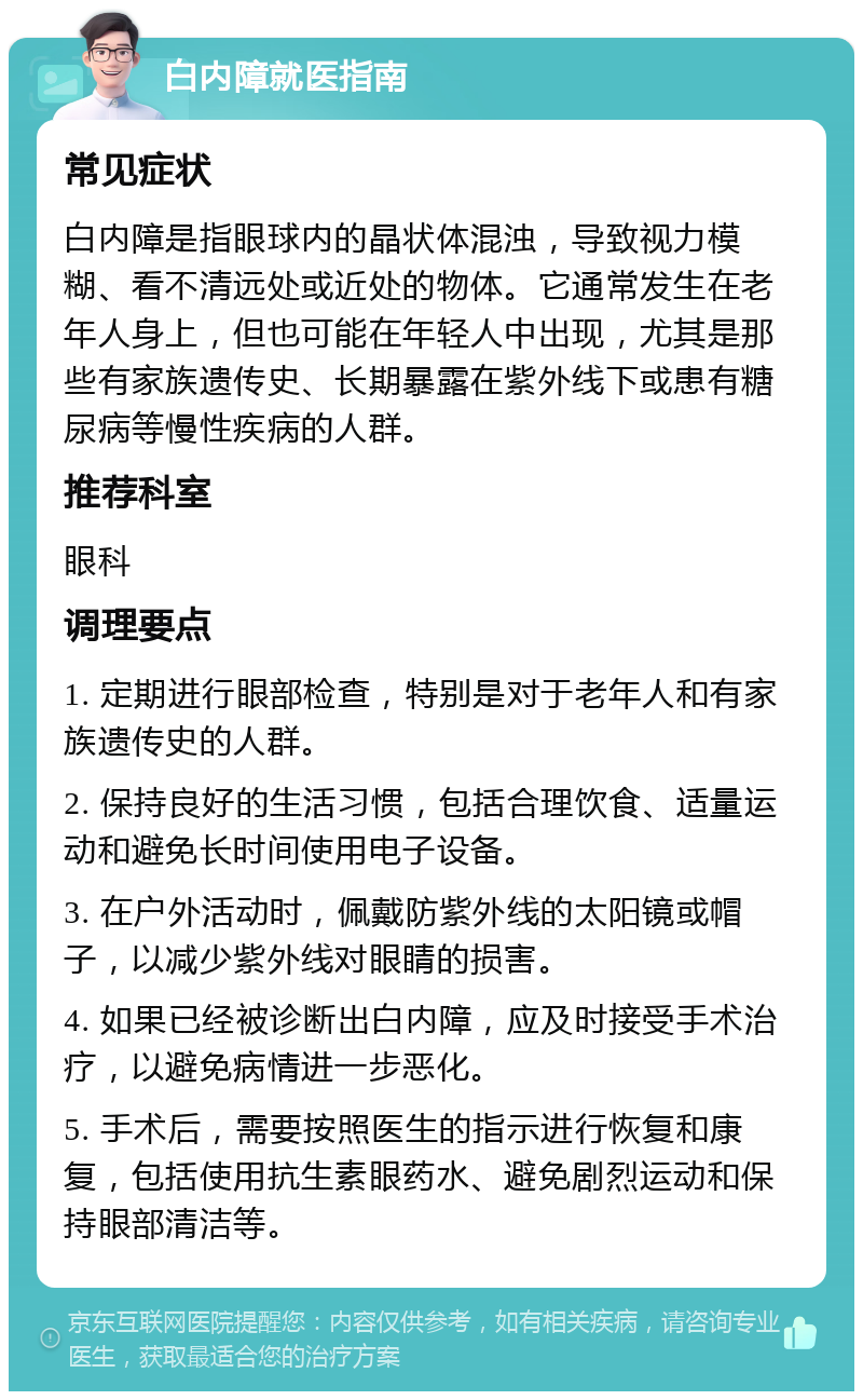 白内障就医指南 常见症状 白内障是指眼球内的晶状体混浊，导致视力模糊、看不清远处或近处的物体。它通常发生在老年人身上，但也可能在年轻人中出现，尤其是那些有家族遗传史、长期暴露在紫外线下或患有糖尿病等慢性疾病的人群。 推荐科室 眼科 调理要点 1. 定期进行眼部检查，特别是对于老年人和有家族遗传史的人群。 2. 保持良好的生活习惯，包括合理饮食、适量运动和避免长时间使用电子设备。 3. 在户外活动时，佩戴防紫外线的太阳镜或帽子，以减少紫外线对眼睛的损害。 4. 如果已经被诊断出白内障，应及时接受手术治疗，以避免病情进一步恶化。 5. 手术后，需要按照医生的指示进行恢复和康复，包括使用抗生素眼药水、避免剧烈运动和保持眼部清洁等。