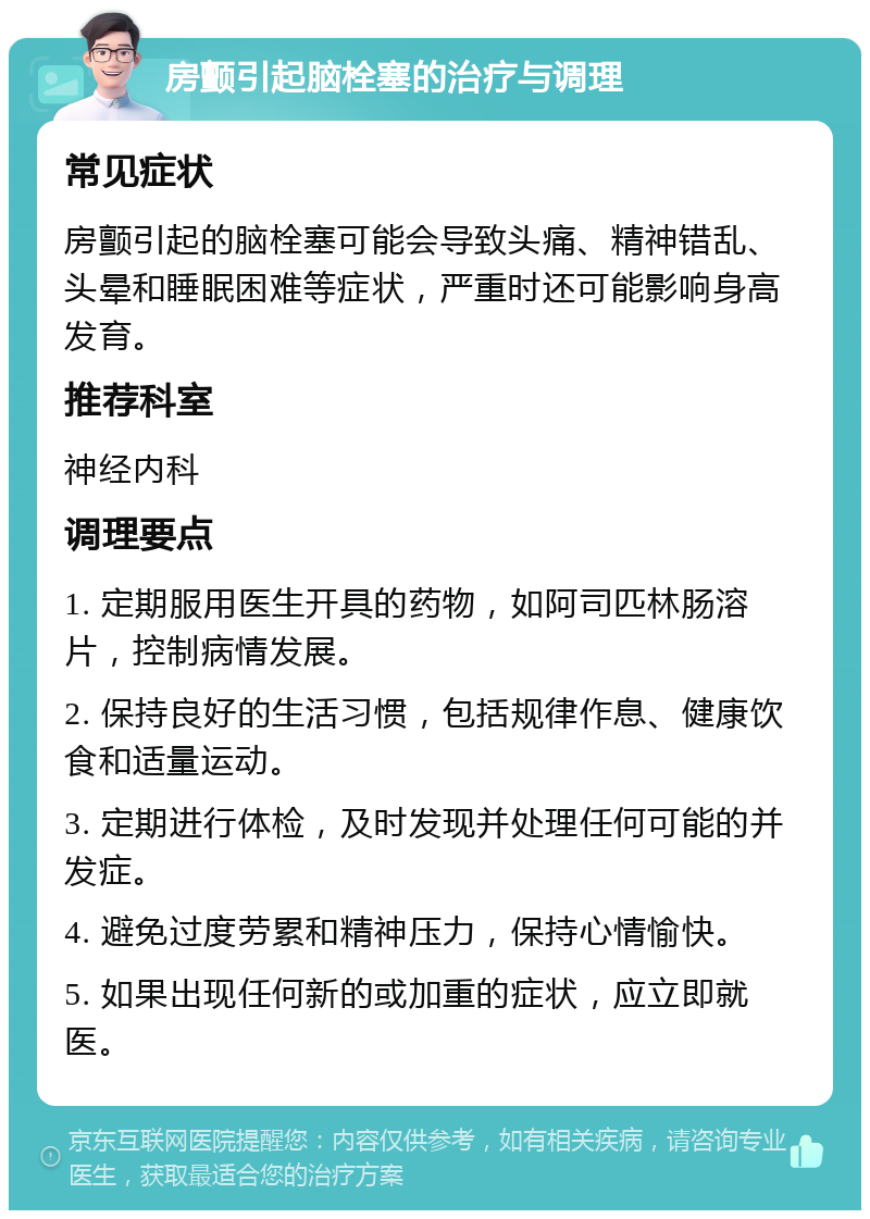 房颤引起脑栓塞的治疗与调理 常见症状 房颤引起的脑栓塞可能会导致头痛、精神错乱、头晕和睡眠困难等症状，严重时还可能影响身高发育。 推荐科室 神经内科 调理要点 1. 定期服用医生开具的药物，如阿司匹林肠溶片，控制病情发展。 2. 保持良好的生活习惯，包括规律作息、健康饮食和适量运动。 3. 定期进行体检，及时发现并处理任何可能的并发症。 4. 避免过度劳累和精神压力，保持心情愉快。 5. 如果出现任何新的或加重的症状，应立即就医。