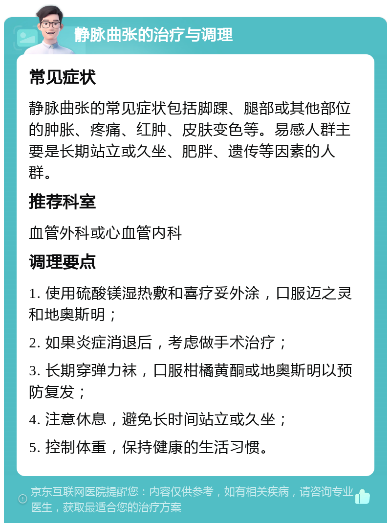 静脉曲张的治疗与调理 常见症状 静脉曲张的常见症状包括脚踝、腿部或其他部位的肿胀、疼痛、红肿、皮肤变色等。易感人群主要是长期站立或久坐、肥胖、遗传等因素的人群。 推荐科室 血管外科或心血管内科 调理要点 1. 使用硫酸镁湿热敷和喜疗妥外涂，口服迈之灵和地奥斯明； 2. 如果炎症消退后，考虑做手术治疗； 3. 长期穿弹力袜，口服柑橘黄酮或地奥斯明以预防复发； 4. 注意休息，避免长时间站立或久坐； 5. 控制体重，保持健康的生活习惯。