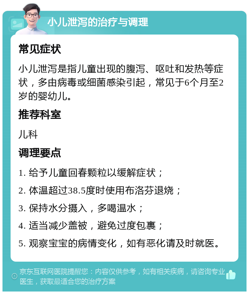 小儿泄泻的治疗与调理 常见症状 小儿泄泻是指儿童出现的腹泻、呕吐和发热等症状，多由病毒或细菌感染引起，常见于6个月至2岁的婴幼儿。 推荐科室 儿科 调理要点 1. 给予儿童回春颗粒以缓解症状； 2. 体温超过38.5度时使用布洛芬退烧； 3. 保持水分摄入，多喝温水； 4. 适当减少盖被，避免过度包裹； 5. 观察宝宝的病情变化，如有恶化请及时就医。